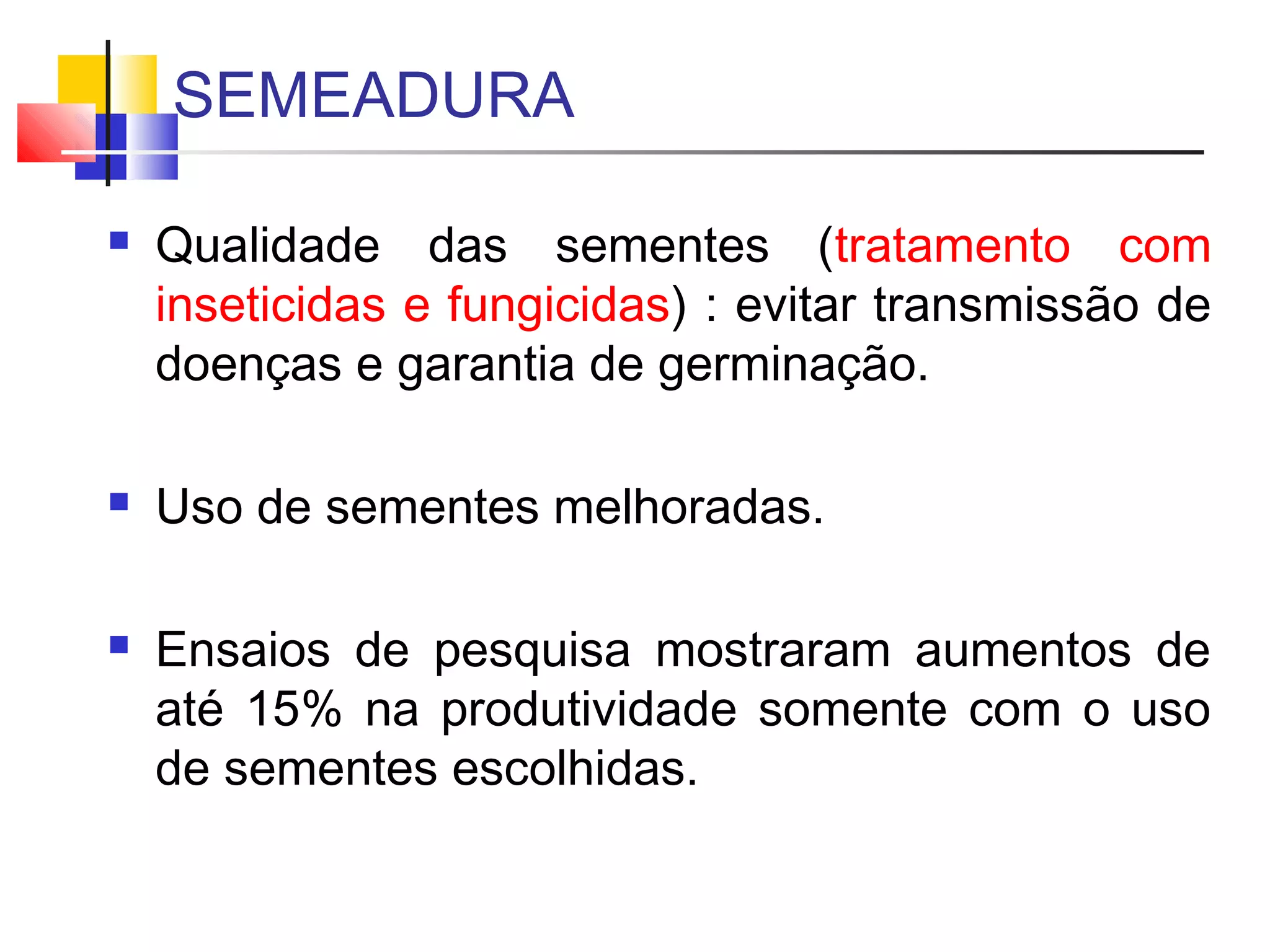 SEMEADURA 
 Qualidade das sementes (tratamento com 
inseticidas e fungicidas) : evitar transmissão de 
doenças e garantia de germinação. 
 Uso de sementes melhoradas. 
 Ensaios de pesquisa mostraram aumentos de 
até 15% na produtividade somente com o uso 
de sementes escolhidas. 
 