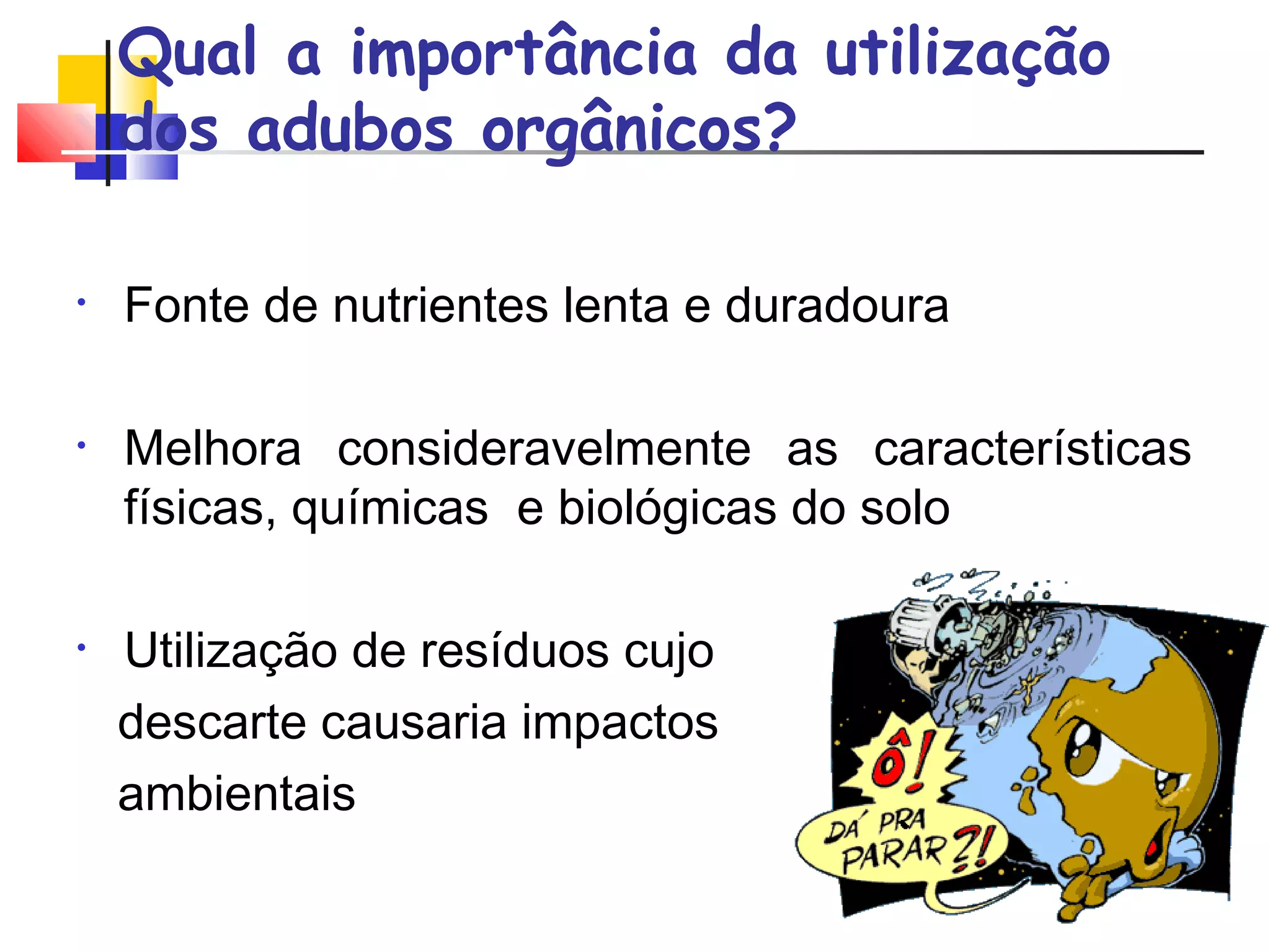 Qual a importância da utilização 
dos adubos orgânicos? 
• Fonte de nutrientes lenta e duradoura 
• Melhora consideravelmente as características 
físicas, químicas e biológicas do solo 
• Utilização de resíduos cujo 
descarte causaria impactos 
ambientais 
 