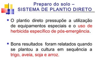 Preparo do solo – 
SISTEMA DE PLANTIO DIRETO 
 O plantio direto pressupõe a utilização 
de equipamentos especiais e o uso de 
herbicida específico de pós-emergência. 
 Bons resultados foram relatados quando 
se plantou a cultura em sequência a 
trigo, aveia, soja e arroz. 
 