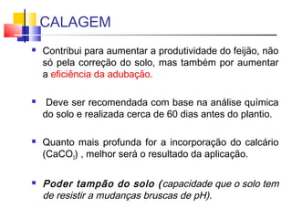 CALAGEM 
 Contribui para aumentar a produtividade do feijão, não 
só pela correção do solo, mas também por aumentar 
a eficiência da adubação. 
 Deve ser recomendada com base na análise química 
do solo e realizada cerca de 60 dias antes do plantio. 
 Quanto mais profunda for a incorporação do calcário 
(CaCO3) , melhor será o resultado da aplicação. 
 Poder tampão do solo (capacidade que o solo tem 
de resistir a mudanças bruscas de pH). 
 