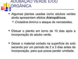 ADUBAÇÃO VERDE E/OU 
ORGÂNICA 
 Algumas plantas usadas como adubos verdes 
ainda apresentam efeitos Alelopáticos. 
 Crotalária diminui o ataque de nematoides. 
 Efetuar o plantio em torno de 10 dias após a 
incorporação do adubo verde. 
 Deixar o material cortado na superfície do solo 
secando por um período de 2 a 3 dias antes da 
incorporação, para que possa perder umidade. 
 