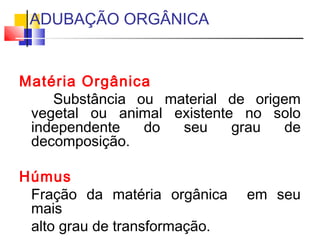 ADUBAÇÃO ORGÂNICA 
Matéria Orgânica 
Substância ou material de origem 
vegetal ou animal existente no solo 
independente do seu grau de 
decomposição. 
Húmus 
Fração da matéria orgânica em seu 
mais 
alto grau de transformação. 
 