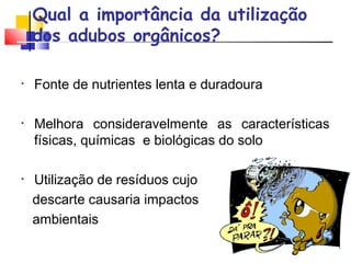 Qual a importância da utilização 
dos adubos orgânicos? 
• Fonte de nutrientes lenta e duradoura 
• Melhora consideravelmente as características 
físicas, químicas e biológicas do solo 
• Utilização de resíduos cujo 
descarte causaria impactos 
ambientais 
 