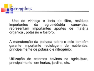 Exemplos: 
• Uso de vinhaça e torta de filtro, resíduos 
importantes da agroindústria canavieira, 
representam importantes aportes de matéria 
orgânica , potássio e fósforo; 
• A manutenção da palhada sobre o solo também 
garante importante reciclagem de nutrientes, 
principalmente de potássio e nitrogênio; 
• Utilização de estercos bovinos na agricultura, 
principalmente em hortas, jardins, etc. 
 