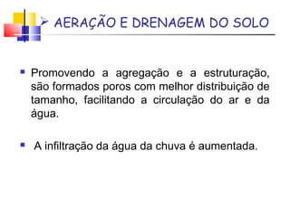  AERAÇÃO E DRENAGEM DO SOLO 
 Promovendo a agregação e a estruturação, 
são formados poros com melhor distribuição de 
tamanho, facilitando a circulação do ar e da 
água. 
 A infiltração da água da chuva é aumentada. 
 