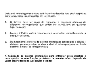 O sistema imunológico se depara com inúmeros desafios para gerar respostas
protetoras eficazes contra patógenos infecciosos.
1. O sistema deve ser capaz de responder a pequenos números de
diferentes microrganismos que podem ser introduzidos em qualquer
lugar do corpo;
2. Poucos linfócitos naïves reconhecem e respondem especificamente a
qualquer antígeno.
3. Os mecanismos efetores do sistema imunológico (anticorpos e células T
efetoras) podem precisar localizar e destruir microrganismos em locais
distantes do local de infecção inicial;
A habilidade do sistema imunológico para enfrentar esses desafios e
desempenhar as suas funções protetoras de maneira eficaz depende de
várias propriedades de suas células e tecidos
 