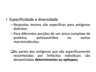 • Especificidade e diversidade
– Respostas imunes são específicas para antígenos
distintos;
– Para diferentes porções de um único complexo de
proteína, polissacarídeo ou outras
macromoléculas;
As partes dos antígenos que são especificamente
reconhecidas por linfócitos individuais são
denominadas determinantes ou epítopos;
 
