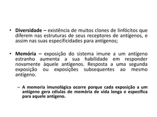 • Diversidade – existência de muitos clones de linfócitos que
diferem nas estruturas de seus receptores de antígenos, e
assim nas suas especificidades para antígenos;
• Memória – exposição do sistema imune a um antígeno
estranho aumenta a sua habilidade em responder
novamente àquele antígenos. Resposta a uma segunda
exposição ou exposições subsequentes ao mesmo
antígeno.
– A memoria imunológica ocorre porque cada exposição a um
antígeno gera células de memória de vida longa e específica
para aquele antígeno.
 