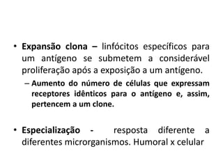 • Expansão clona – linfócitos específicos para
um antígeno se submetem a considerável
proliferação após a exposição a um antígeno.
– Aumento do número de células que expressam
receptores idênticos para o antígeno e, assim,
pertencem a um clone.
• Especialização - resposta diferente a
diferentes microrganismos. Humoral x celular
 