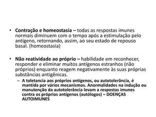 • Contração e homeostasia – todas as respostas imunes
normais diminuem com o tempo após a estimulação pelo
antígeno, retornando, assim, ao seu estado de repouso
basal. (homeostasia)
• Não reatividade ao próprio – habilidade em reconhecer,
responder e eliminar muitos antígenos estranhos (não
próprios) enquanto reagem negativamente às suas próprias
substâncias antigênicas.
– A toletancia aos próprios antígenos, ou autotolerância, é
mantida por vários mecanismos. Anormalidades na indução ou
manutenção da autotolerância levam a respostas imunes
contra os próprios antígenos (autólogos) – DOENÇAS
AUTOIMUNES
 