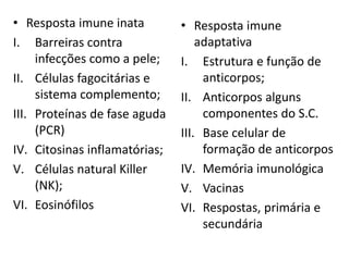 • Resposta imune inata
I. Barreiras contra
infecções como a pele;
II. Células fagocitárias e
sistema complemento;
III. Proteínas de fase aguda
(PCR)
IV. Citosinas inflamatórias;
V. Células natural Killer
(NK);
VI. Eosinófilos
• Resposta imune
adaptativa
I. Estrutura e função de
anticorpos;
II. Anticorpos alguns
componentes do S.C.
III. Base celular de
formação de anticorpos
IV. Memória imunológica
V. Vacinas
VI. Respostas, primária e
secundária
 