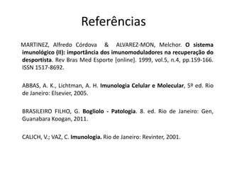 Referências
MARTINEZ, Alfredo Córdova & ALVAREZ-MON, Melchor. O sistema
imunológico (II): importância dos imunomoduladores na recuperação do
desportista. Rev Bras Med Esporte [online]. 1999, vol.5, n.4, pp.159-166.
ISSN 1517-8692.
ABBAS, A. K., Lichtman, A. H. Imunologia Celular e Molecular, 5º ed. Rio
de Janeiro: Elsevier, 2005.
BRASILEIRO FILHO, G. Bogliolo - Patologia. 8. ed. Rio de Janeiro: Gen,
Guanabara Koogan, 2011.
CALICH, V.; VAZ, C. Imunologia. Rio de Janeiro: Revinter, 2001.
 