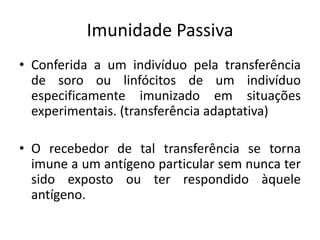 Imunidade Passiva
• Conferida a um indivíduo pela transferência
de soro ou linfócitos de um indivíduo
especificamente imunizado em situações
experimentais. (transferência adaptativa)
• O recebedor de tal transferência se torna
imune a um antígeno particular sem nunca ter
sido exposto ou ter respondido àquele
antígeno.
 