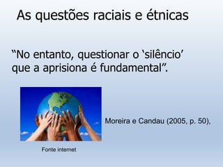 As questões raciais e étnicas
“No entanto, questionar o ‘silêncio’
que a aprisiona é fundamental”.
Moreira e Candau (2005, p. 50),
Fonte internet
 