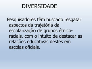 DIVERSIDADE
Pesquisadores têm buscado resgatar
aspectos da trajetória da
escolarização de grupos étnico-
raciais, com o intuito de destacar as
relações educativas destes em
escolas oficiais.
 