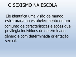 O SEXISMO NA ESCOLA
Ele identifica uma visão de mundo
estruturada no estabelecimento de um
conjunto de características e ações que
privilegia indivíduos de determinado
gênero e com determinada orientação
sexual.
 