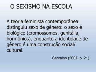 O SEXISMO NA ESCOLA
A teoria feminista contemporânea
distinguiu sexo de gênero: o sexo é
biológico (cromossomos, genitália,
hormônios), enquanto a identidade de
gênero é uma construção social/
cultural.
Carvalho (2007, p. 21)
 