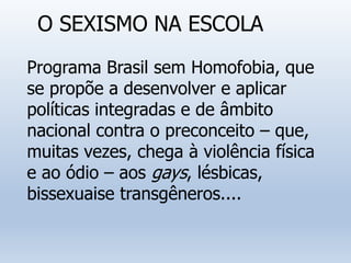 O SEXISMO NA ESCOLA
Programa Brasil sem Homofobia, que
se propõe a desenvolver e aplicar
políticas integradas e de âmbito
nacional contra o preconceito – que,
muitas vezes, chega à violência física
e ao ódio – aos gays, lésbicas,
bissexuaise transgêneros....
 