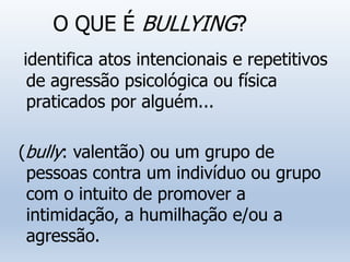 O QUE É BULLYING?
identifica atos intencionais e repetitivos
de agressão psicológica ou física
praticados por alguém...
(bully: valentão) ou um grupo de
pessoas contra um indivíduo ou grupo
com o intuito de promover a
intimidação, a humilhação e/ou a
agressão.
 