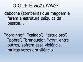 O QUE É BULLYING?
deboche (zombaria) que magoam e
ferem a estrutura psíquica da
pessoa...
“gordinho”, “calado”, “estudioso”,
“pobre”, “branquelo”, “gay”, entre
outros, sofrem essa violência,
muitas vezes em silêncio.
 