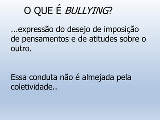 O QUE É BULLYING?
...expressão do desejo de imposição
de pensamentos e de atitudes sobre o
outro.
Essa conduta não é almejada pela
coletividade..
 
