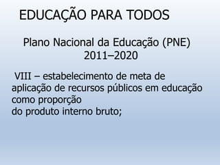 EDUCAÇÃO PARA TODOS
Plano Nacional da Educação (PNE)
2011–2020
VIII – estabelecimento de meta de
aplicação de recursos públicos em educação
como proporção
do produto interno bruto;
 