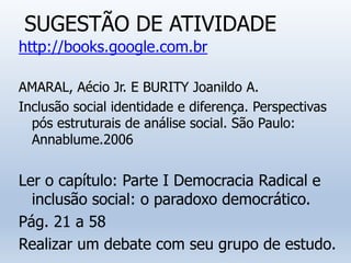 SUGESTÃO DE ATIVIDADE
http://books.google.com.br
AMARAL, Aécio Jr. E BURITY Joanildo A.
Inclusão social identidade e diferença. Perspectivas
pós estruturais de análise social. São Paulo:
Annablume.2006
Ler o capítulo: Parte I Democracia Radical e
inclusão social: o paradoxo democrático.
Pág. 21 a 58
Realizar um debate com seu grupo de estudo.
 