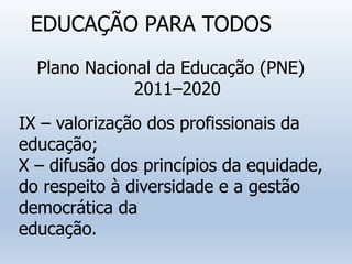 EDUCAÇÃO PARA TODOS
Plano Nacional da Educação (PNE)
2011–2020
IX – valorização dos profissionais da
educação;
X – difusão dos princípios da equidade,
do respeito à diversidade e a gestão
democrática da
educação.
 