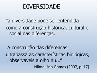 DIVERSIDADE
“a diversidade pode ser entendida
como a construção histórica, cultural e
social das diferenças.
A construção das diferenças
ultrapassa as características biológicas,
observáveis a olho nu...”
Nilma Lino Gomes (2007, p. 17)
 