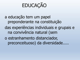 EDUCAÇÃO
a educação tem um papel
preponderante na constituição
das experiências individuais e grupais e
na convivência natural (sem
o estranhamento distanciador,
preconceituoso) da diversidade.....
 