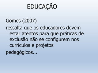 EDUCAÇÃO
Gomes (2007)
ressalta que os educadores devem
estar atentos para que práticas de
exclusão não se configurem nos
currículos e projetos
pedagógicos...
 
