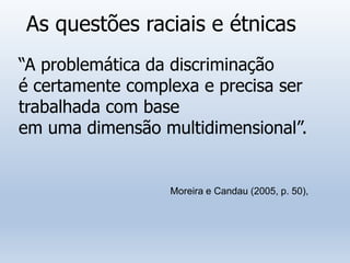 As questões raciais e étnicas
“A problemática da discriminação
é certamente complexa e precisa ser
trabalhada com base
em uma dimensão multidimensional”.
Moreira e Candau (2005, p. 50),
 