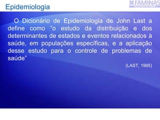 Epidemiologia
O Dicionário de Epidemiologia de John Last a
define como “o estudo da distribuição e dos
determinantes de estados e eventos relacionados à
saúde, em populações específicas, e a aplicação
desse estudo para o controle de problemas de
saúde”
(LAST, 1995)
 