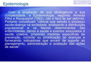 Epidemiologia
Com a ampliação de sua abrangência e sua
complexidade, a Epidemiologia, segundo Almeida
Filho e Rouquayrol (1992), não é fácil de ser definida.
Portanto conceituam “ciência que estuda o processo
saúde-doença na sociedade, analisando a distribuição
populacional e os fatores determinantes das
enfermidades, danos à saúde e eventos associados à
saúde coletiva, propondo medidas específicas de
prevenção, controle ou erradicação de doenças e
fornecendo indicadores que sirvam de suporte ao
planejamento, administração e avaliação das ações
de saúde”.
 