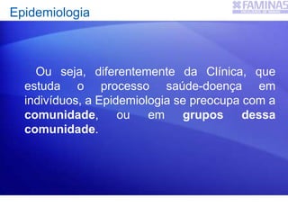 Epidemiologia
Ou seja, diferentemente da Clínica, que
estuda o processo saúde-doença em
indivíduos, a Epidemiologia se preocupa com a
comunidade, ou em grupos dessa
comunidade.
 