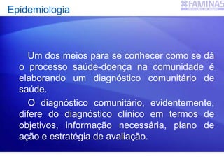 Epidemiologia
Um dos meios para se conhecer como se dá
o processo saúde-doença na comunidade é
elaborando um diagnóstico comunitário de
saúde.
O diagnóstico comunitário, evidentemente,
difere do diagnóstico clínico em termos de
objetivos, informação necessária, plano de
ação e estratégia de avaliação.
 