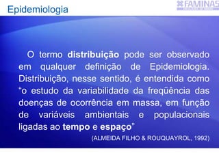 Epidemiologia
O termo distribuição pode ser observado
em qualquer definição de Epidemiologia.
Distribuição, nesse sentido, é entendida como
“o estudo da variabilidade da freqüência das
doenças de ocorrência em massa, em função
de variáveis ambientais e populacionais
ligadas ao tempo e espaço”
(ALMEIDA FILHO & ROUQUAYROL, 1992)
 