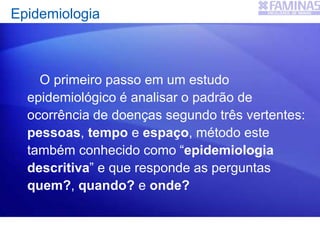 Epidemiologia
O primeiro passo em um estudo
epidemiológico é analisar o padrão de
ocorrência de doenças segundo três vertentes:
pessoas, tempo e espaço, método este
também conhecido como “epidemiologia
descritiva” e que responde as perguntas
quem?, quando? e onde?
 