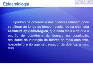 Epidemiologia
O padrão de ocorrência dos doenças também pode
se alterar ao longo do tempo, resultando na chamada
estrutura epidemiológica, que nada mais é do que o
padrão de ocorrência da doença na população,
resultante da interação de fatores do meio ambiente,
hospedeiro e do agente causador da doença. (BRASIL,
1998).
 