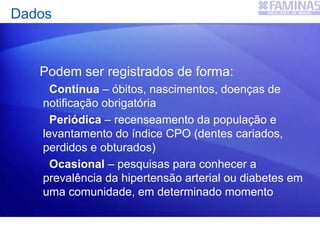 Dados
Podem ser registrados de forma:
Contínua – óbitos, nascimentos, doenças de
notificação obrigatória
Periódica – recenseamento da população e
levantamento do índice CPO (dentes cariados,
perdidos e obturados)
Ocasional – pesquisas para conhecer a
prevalência da hipertensão arterial ou diabetes em
uma comunidade, em determinado momento
 