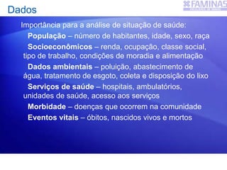 Dados
Importância para a análise de situação de saúde:
População – número de habitantes, idade, sexo, raça
Socioeconômicos – renda, ocupação, classe social,
tipo de trabalho, condições de moradia e alimentação
Dados ambientais – poluição, abastecimento de
água, tratamento de esgoto, coleta e disposição do lixo
Serviços de saúde – hospitais, ambulatórios,
unidades de saúde, acesso aos serviços
Morbidade – doenças que ocorrem na comunidade
Eventos vitais – óbitos, nascidos vivos e mortos
 