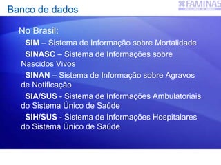 Banco de dados
No Brasil:
SIM – Sistema de Informação sobre Mortalidade
SINASC – Sistema de Informações sobre
Nascidos Vivos
SINAN – Sistema de Informação sobre Agravos
de Notificação
SIA/SUS - Sistema de Informações Ambulatoriais
do Sistema Único de Saúde
SIH/SUS - Sistema de Informações Hospitalares
do Sistema Único de Saúde
 