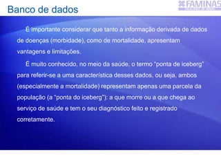 Banco de dados
É importante considerar que tanto a informação derivada de dados
de doenças (morbidade), como de mortalidade, apresentam
vantagens e limitações.
É muito conhecido, no meio da saúde, o termo “ponta de iceberg”
para referir-se a uma característica desses dados, ou seja, ambos
(especialmente a mortalidade) representam apenas uma parcela da
população (a “ponta do iceberg”): a que morre ou a que chega ao
serviço de saúde e tem o seu diagnóstico feito e registrado
corretamente.
 