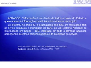 Informação na saúde
ABRASCO: “Informação é um direito de todos e dever do Estado e
que o acesso à informação constitui um dos alicerces do projeto.
Lei 8080/90 no artigo 47: a organização pelo MS, em articulação com
os níveis estaduais e municipais do SUS, de um Sistema Nacional de
Informações em Saúde – SIS, integrado em todo o território nacional,
abrangendo questões epidemiológicas e de prestação de serviço.
There are three kinds of lies: lies, damned lies, and statistics.
Benjamin Disraeli British politician (1804 - 1881)
 