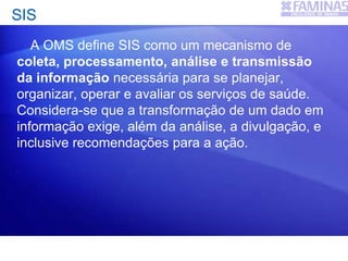 SIS
A OMS define SIS como um mecanismo de
coleta, processamento, análise e transmissão
da informação necessária para se planejar,
organizar, operar e avaliar os serviços de saúde.
Considera-se que a transformação de um dado em
informação exige, além da análise, a divulgação, e
inclusive recomendações para a ação.
 