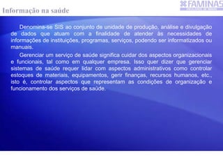 Denomina-se SIS ao conjunto de unidade de produção, análise e divulgação
de dados que atuam com a finalidade de atender às necessidades de
informações de instituições, programas, serviços, podendo ser informatizados ou
manuais.
Gerenciar um serviço de saúde significa cuidar dos aspectos organizacionais
e funcionais, tal como em qualquer empresa. Isso quer dizer que gerenciar
sistemas de saúde requer lidar com aspectos administrativos como controlar
estoques de materiais, equipamentos, gerir finanças, recursos humanos, etc.,
isto é, controlar aspectos que representam as condições de organização e
funcionamento dos serviços de saúde.
Informação na saúde
 