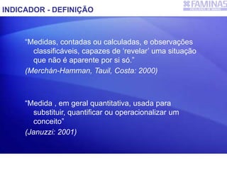 “Medidas, contadas ou calculadas, e observações
classificáveis, capazes de ‘revelar’ uma situação
que não é aparente por si só.”
(Merchán-Hamman, Tauil, Costa: 2000)
“Medida , em geral quantitativa, usada para
substituir, quantificar ou operacionalizar um
conceito”
(Januzzi: 2001)
INDICADOR - DEFINIÇÃO
 