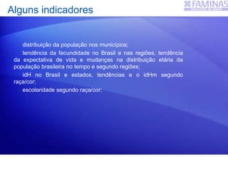 distribuição da população nos municípios;
tendência da fecundidade no Brasil e nas regiões, tendência
da expectativa de vida e mudanças na distribuição etária da
população brasileira no tempo e segundo regiões;
idH no Brasil e estados, tendências e o idHm segundo
raça/cor;
escolaridade segundo raça/cor;
Alguns indicadores
 