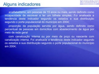 Alguns indicadores
analfabetismo, em pessoas de 15 anos ou mais, sendo definido como
incapacidade de escrever e ler um bilhete simples. Foi analisada a
tendência deste indicador segundo os estados e sua distribuição
segundo o porte populacional do município em 2004;
proporção da população servida por água, sendo definido como
percentual de pessoas em domicílios com abastecimento de água por
meio de rede geral
com canalização interna ou por meio de poço ou nascente com
canalização interna. Foi analisada a tendência deste indicador segundo
os estados e sua distribuição segundo o porte populacional do município
em 2004;
 