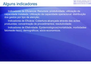 Indicadores de Eficiencia: Recursos; produtividade; utilização da
capacidade instalada; Utilização da capacidade operacional; distribuição
dos gastos por tipo de atenção;
Indicadores de Eficácia: Cobertura alcançada através das acões
produzidas; concentração de procedimentos; resolutividade;
Indicadores de Efetividade: Epidemiológicos(mortalidade, morbidadee
fatoresde risco); demográficos; sócio-economicos.
Alguns indicadores
 